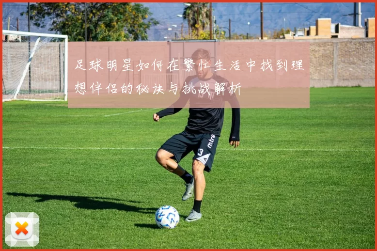 足球明星如何在繁忙生活中找到理想伴侣的秘诀与挑战解析