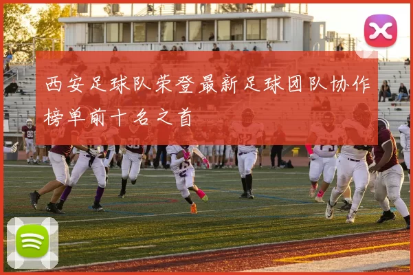西安足球队荣登最新足球团队协作榜单前十名之首
