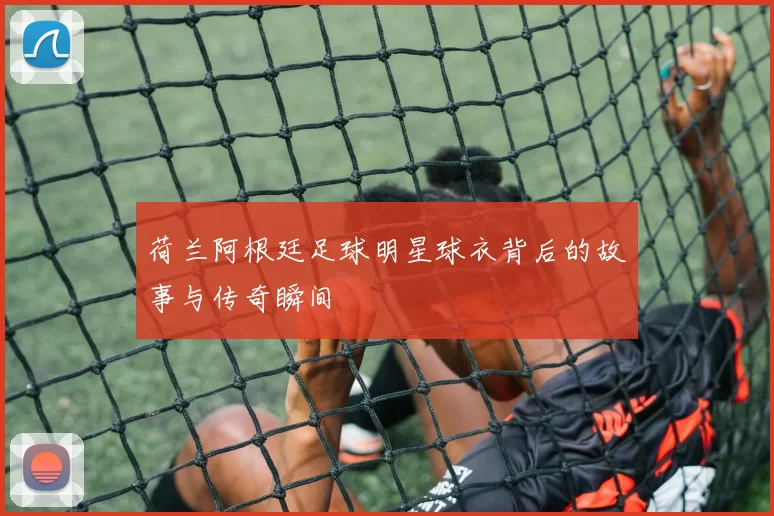 荷兰阿根廷足球明星球衣背后的故事与传奇瞬间