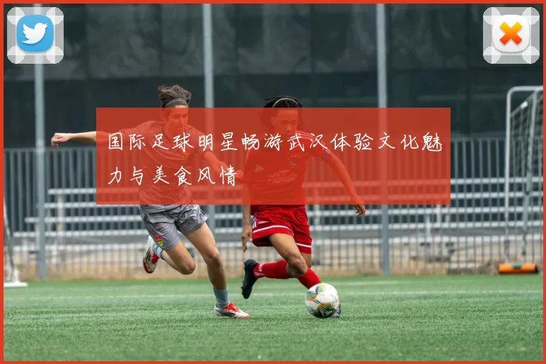 国际足球明星畅游武汉体验文化魅力与美食风情
