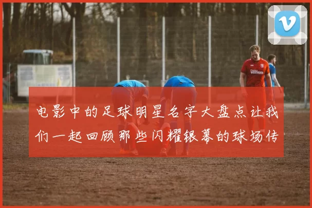 电影中的足球明星名字大盘点让我们一起回顾那些闪耀银幕的球场传奇