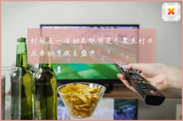 村超五一活动足球明星齐聚乡村共庆劳动节欢乐盛典