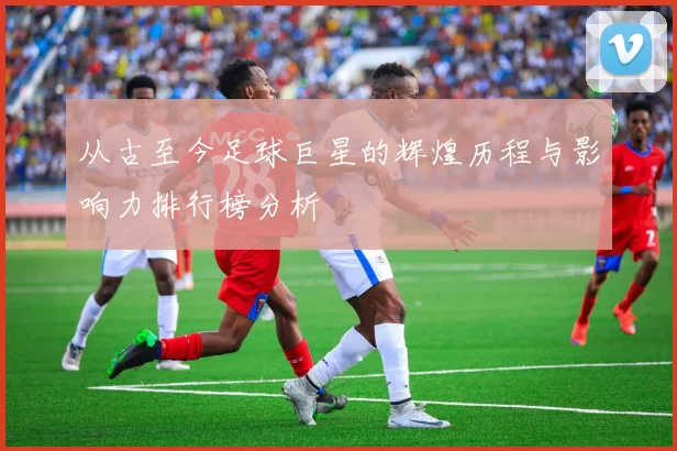 从古至今足球巨星的辉煌历程与影响力排行榜分析