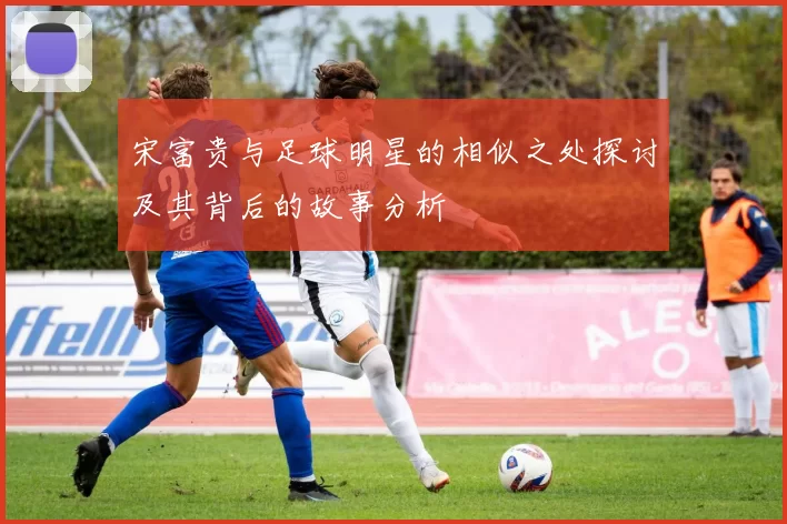 宋富贵与足球明星的相似之处探讨及其背后的故事分析