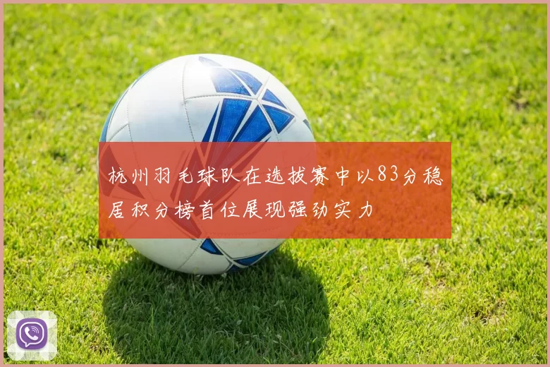 杭州羽毛球队在选拔赛中以83分稳居积分榜首位展现强劲实力